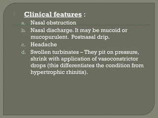  Clinical features :
a. Nasal obstruction
b. Nasal discharge. It may be mucoid or
mucopurulent. Postnasal drip.
c. Headache
d. Swollen turbinates – They pit on pressure,
shrink with application of vasoconstrictor
drops (this differentiates the condition from
hypertrophic rhinitis).
 