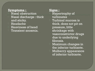 Symptoms :
 Nasal obstruction
 Nasal discharge : thick
and sticky.
 Headache
 Heaviness of head
 Transient anosmia.
Signs :
 Hypertrophy of
turbinates
 Turbinal mucosa is
thick, does not pit on
pressure, little
shrinkage with
vasoconstrictor drugs
due to underlying
fibrosis.
 Maximum changes in
the inferior turbiante.
 Mulberry appearance
of inferior turbiante.
 