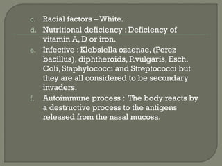 c. Racial factors – White.
d. Nutritional deficiency : Deficiency of
vitamin A, D or iron.
e. Infective : Klebsiella ozaenae, (Perez
bacillus), diphtheroids, P.vulgaris, Esch.
Coli, Staphylococci and Streptococci but
they are all considered to be secondary
invaders.
f. Autoimmune process : The body reacts by
a destructive process to the antigens
released from the nasal mucosa.
 