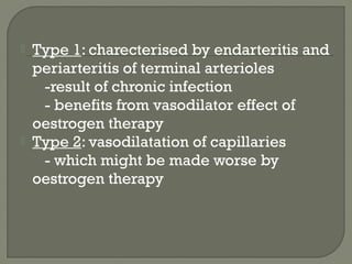  Type 1: charecterised by endarteritis and
periarteritis of terminal arterioles
-result of chronic infection
- benefits from vasodilator effect of
oestrogen therapy
 Type 2: vasodilatation of capillaries
- which might be made worse by
oestrogen therapy
 