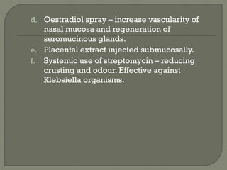 d. Oestradiol spray – increase vascularity of
nasal mucosa and regeneration of
seromucinous glands.
e. Placental extract injected submucosally.
f. Systemic use of streptomycin – reducing
crusting and odour. Effective against
Klebsiella organisms.
 