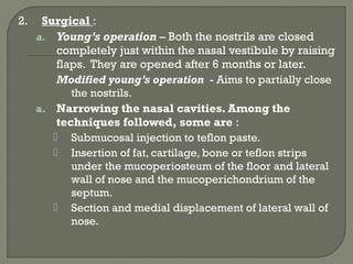 2. Surgical :
a. Young’s operation – Both the nostrils are closed
completely just within the nasal vestibule by raising
flaps. They are opened after 6 months or later.
Modified young’s operation - Aims to partially close
the nostrils.
a. Narrowing the nasal cavities. Among the
techniques followed, some are :
 Submucosal injection to teflon paste.
 Insertion of fat, cartilage, bone or teflon strips
under the mucoperiosteum of the floor and lateral
wall of nose and the mucoperichondrium of the
septum.
 Section and medial displacement of lateral wall of
nose.
 