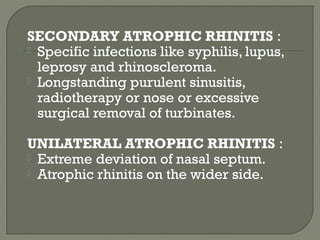 SECONDARY ATROPHIC RHINITIS :
 Specific infections like syphilis, lupus,
leprosy and rhinoscleroma.
 Longstanding purulent sinusitis,
radiotherapy or nose or excessive
surgical removal of turbinates.
UNILATERAL ATROPHIC RHINITIS :
 Extreme deviation of nasal septum.
 Atrophic rhinitis on the wider side.
 