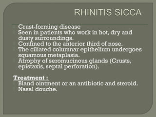  Crust-forming disease
 Seen in patients who work in hot, dry and
dusty surroundings.
 Confined to the anterior third of nose.
 The ciliated columnar epithelium undergoes
squamous metaplasia.
 Atrophy of seromucinous glands (Crusts,
epistaxis, septal perforation).
Treatment :
 Bland ointment or an antibiotic and steroid.
 Nasal douche.
 