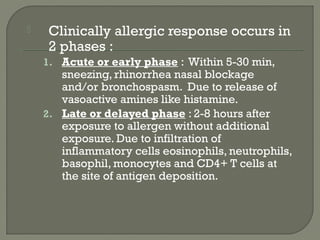  Clinically allergic response occurs in
2 phases :
1. Acute or early phase : Within 5-30 min,
sneezing, rhinorrhea nasal blockage
and/or bronchospasm. Due to release of
vasoactive amines like histamine.
2. Late or delayed phase : 2-8 hours after
exposure to allergen without additional
exposure. Due to infiltration of
inflammatory cells eosinophils, neutrophils,
basophil, monocytes and CD4+ T cells at
the site of antigen deposition.
 