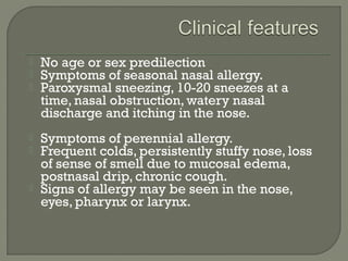  No age or sex predilection
 Symptoms of seasonal nasal allergy.
 Paroxysmal sneezing, 10-20 sneezes at a
time, nasal obstruction, watery nasal
discharge and itching in the nose.
 Symptoms of perennial allergy.
 Frequent colds, persistently stuffy nose, loss
of sense of smell due to mucosal edema,
postnasal drip, chronic cough.
 Signs of allergy may be seen in the nose,
eyes, pharynx or larynx.
 