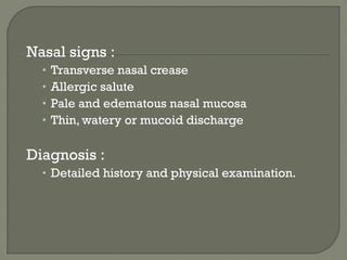 Nasal signs :
• Transverse nasal crease
• Allergic salute
• Pale and edematous nasal mucosa
• Thin, watery or mucoid discharge
Diagnosis :
• Detailed history and physical examination.
 