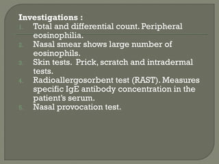 Investigations :
1. Total and differential count. Peripheral
eosinophilia.
2. Nasal smear shows large number of
eosinophils.
3. Skin tests. Prick, scratch and intradermal
tests.
4. Radioallergosorbent test (RAST). Measures
specific IgE antibody concentration in the
patient’s serum.
5. Nasal provocation test.
 