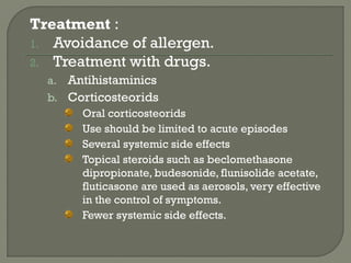 Treatment :
1. Avoidance of allergen.
2. Treatment with drugs.
a. Antihistaminics
b. Corticosteorids
Oral corticosteorids
Use should be limited to acute episodes
Several systemic side effects
Topical steroids such as beclomethasone
dipropionate, budesonide, flunisolide acetate,
fluticasone are used as aerosols, very effective
in the control of symptoms.
Fewer systemic side effects.
 