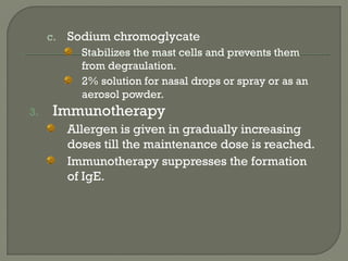 c. Sodium chromoglycate
Stabilizes the mast cells and prevents them
from degraulation.
2% solution for nasal drops or spray or as an
aerosol powder.
3. Immunotherapy
Allergen is given in gradually increasing
doses till the maintenance dose is reached.
Immunotherapy suppresses the formation
of IgE.
 