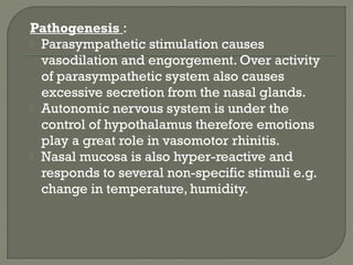 Pathogenesis :
 Parasympathetic stimulation causes
vasodilation and engorgement. Over activity
of parasympathetic system also causes
excessive secretion from the nasal glands.
 Autonomic nervous system is under the
control of hypothalamus therefore emotions
play a great role in vasomotor rhinitis.
 Nasal mucosa is also hyper-reactive and
responds to several non-specific stimuli e.g.
change in temperature, humidity.
 