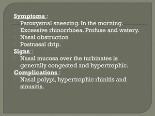 Symptoms :
 Paroxysmal sneezing. In the morning.
 Excessive rhinorrhoea. Profuse and watery.
 Nasal obstruction
 Postnasal drip.
Signs :
 Nasal mucosa over the turbinates is
generally congested and hypertrophic.
Complications :
 Nasal polypi, hypertrophic rhinitis and
sinusitis.
 