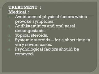 TREATMENT :
Medical :
1. Avoidance of physical factors which
provoke symptoms.
2. Antihistaminics and oral nasal
decongestants.
3. Topical steroids.
4. Systemic steroids – for a short time in
very severe cases.
5. Psychological factors should be
removed.
 