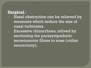 Surgical :
1. Nasal obstruction can be relieved by
measures which reduce the size of
nasal turbinates.
2. Excessive rhinorrhoea, relived by
sectioning the parasympathetic
secretomotor fibres to nose (vidian
neurectomy).
 