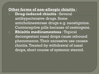 Other forms of non-allergic rhinitis :
1. Drug-induced rhinitis : Several
antihypertensive drugs. Some
anticholinesterase drugs e.g. neostigmine.
Contraceptive pills because of oestrogens.
2. Rhinitis medicamentosa :Topical
decongestant nasal drops cause rebound
phenomenon.Their excessive use causes
rhinitis.Treated by withdrawal of nasal
drops, short course of systemic steroid.
 
