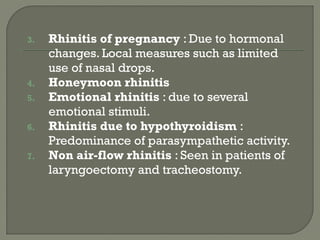 3. Rhinitis of pregnancy : Due to hormonal
changes. Local measures such as limited
use of nasal drops.
4. Honeymoon rhinitis
5. Emotional rhinitis : due to several
emotional stimuli.
6. Rhinitis due to hypothyroidism :
Predominance of parasympathetic activity.
7. Non air-flow rhinitis : Seen in patients of
laryngoectomy and tracheostomy.
 