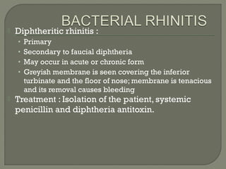  Diphtheritic rhinitis :
• Primary
• Secondary to faucial diphtheria
• May occur in acute or chronic form
• Greyish membrane is seen covering the inferior
turbinate and the floor of nose; membrane is tenacious
and its removal causes bleeding
 Treatment : Isolation of the patient, systemic
penicillin and diphtheria antitoxin.
 