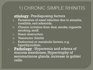  etiology : Predisposing factors
a. Persistence of nasal infection due to sinusitis,
tonsillitis, and adenoids.
b. Chronic irritation from dust, smoke, cigarette
smoking, snuff.
c. Nasal obstruction.
d. Vasomotor rhinitis
e. Endocrinal or metabolic factors, e.g.
hypothyroidism.
a. Pathology : Hyperemia and edema of
mucous membrane, Hypertrophy of
seromucinous glands, increase in goblet
cells.
 