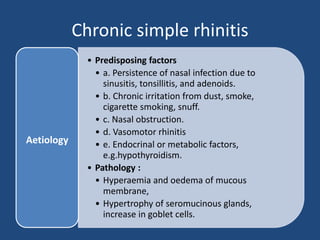 Chronic simple rhinitis
• Predisposing factors
• a. Persistence of nasal infection due to
sinusitis, tonsillitis, and adenoids.
• b. Chronic irritation from dust, smoke,
cigarette smoking, snuff.
• c. Nasal obstruction.
• d. Vasomotor rhinitis
• e. Endocrinal or metabolic factors,
e.g.hypothyroidism.
• Pathology :
• Hyperaemia and oedema of mucous
membrane,
• Hypertrophy of seromucinous glands,
increase in goblet cells.
Aetiology
 
