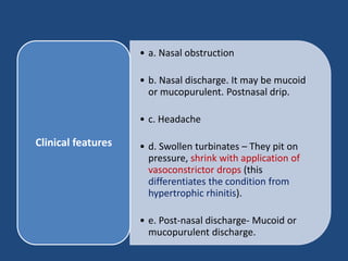 • a. Nasal obstruction
• b. Nasal discharge. It may be mucoid
or mucopurulent. Postnasal drip.
• c. Headache
• d. Swollen turbinates – They pit on
pressure, shrink with application of
vasoconstrictor drops (this
differentiates the condition from
hypertrophic rhinitis).
• e. Post-nasal discharge- Mucoid or
mucopurulent discharge.
Clinical features
 