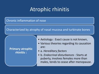Atrophic rhinitis
Chronic inflammation of nose
Characterized by atrophy of nasal mucosa and turbinate bones
• Aetiology : Exact cause is not known,
• Various theories regarding its causation
are:
• a. Hereditary factors
• b. Endocrinal disturbances : Starts at
puberty, involves females more than
males, tends to cease after menopause.
Primary atrophic
rhinitis :
 