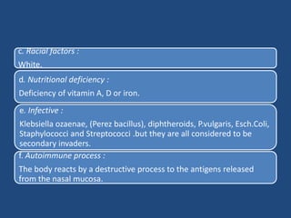 c. Racial factors :
White.
d. Nutritional deficiency :
Deficiency of vitamin A, D or iron.
e. Infective :
Klebsiella ozaenae, (Perez bacillus), diphtheroids, P.vulgaris, Esch.Coli,
Staphylococci and Streptococci .but they are all considered to be
secondary invaders.
f. Autoimmune process :
The body reacts by a destructive process to the antigens released
from the nasal mucosa.
 