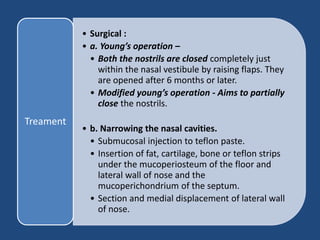 • Surgical :
• a. Young’s operation –
• Both the nostrils are closed completely just
within the nasal vestibule by raising flaps. They
are opened after 6 months or later.
• Modified young’s operation - Aims to partially
close the nostrils.
• b. Narrowing the nasal cavities.
• Submucosal injection to teflon paste.
• Insertion of fat, cartilage, bone or teflon strips
under the mucoperiosteum of the floor and
lateral wall of nose and the
mucoperichondrium of the septum.
• Section and medial displacement of lateral wall
of nose.
Treament
 