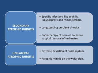 • Specific infections like syphilis,
lupus,leprosy and rhinoscleroma.
• Longstanding purulent sinusitis,
• Radiotherapy of nose or excessive
surgical removal of turbinates.
SECONDARY
ATROPHIC RHINITIS
• Extreme deviation of nasal septum.
• Atrophic rhinitis on the wider side.
UNILATERAL
ATROPHIC RHINITIS
 