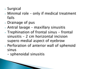 ⦁ Surgical
⦁ Minimal role – only if medical treatment
fails
⦁ Drainage of pus
⦁ Antral lavage – maxillary sinusitis
⦁ Trephination of frontal sinus – frontal
sinusitis – 2 cm horizontal incision
supero medial aspect of eyebrow
⦁ Perforation of anterior wall of sphenoid
sinus
– sphenoidal sinusitis
 