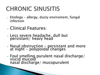 ⦁ Etiology – allergy, dusty enviroment, fungal
infection
⦁ Clinical Features:
⦁ Less severe headache, dull but
persistant/ heavy head
⦁ Nasal obstruction – persistant and more
at night – polypoidal changes
⦁ Foul smelling purulent nasal discharge/
viscid mucoid
nasal discharge/ mucopurulent
 