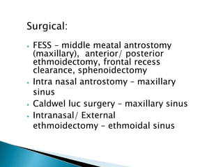 Surgical:
⦁ FESS – middle meatal antrostomy
(maxillary), anterior/ posterior
ethmoidectomy, frontal recess
clearance, sphenoidectomy
⦁ Intra nasal antrostomy – maxillary
sinus
⦁ Caldwel luc surgery – maxillary sinus
⦁ Intranasal/ External
ethmoidectomy – ethmoidal sinus
 