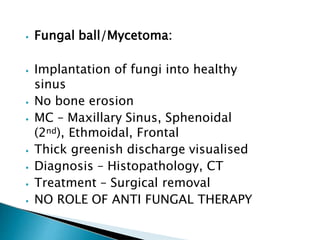 ⦁ Fungal ball/Mycetoma:
⦁ Implantation of fungi into healthy
sinus
⦁ No bone erosion
⦁ MC – Maxillary Sinus, Sphenoidal
(2nd), Ethmoidal, Frontal
⦁ Thick greenish discharge visualised
⦁ Diagnosis – Histopathology, CT
⦁ Treatment – Surgical removal
⦁ NO ROLE OF ANTI FUNGAL THERAPY
 