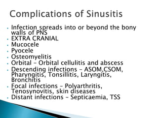 ⦁ Infection spreads into or beyond the bony
walls of PNS
⦁ EXTRA CRANIAL
⦁ Mucocele
⦁ Pyocele
⦁ Osteomyelitis
⦁ Orbital – Orbital cellulitis and abscess
⦁ Descending infections – ASOM,CSOM,
Pharyngitis, Tonsillitis, Laryngitis,
Bronchitis
⦁ Focal infections – Polyarthritis,
Tenosynovitis, skin diseases
⦁ Distant infections – Septicaemia, TSS
 