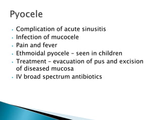 ⦁ Complication of acute sinusitis
⦁ Infection of mucocele
⦁ Pain and fever
⦁ Ethmoidal pyocele – seen in children
⦁ Treatment – evacuation of pus and excision
of diseased mucosa
⦁ IV broad spectrum antibiotics
 