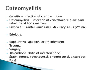 ⦁ Osteitis – infection of compact bone
⦁ Osteomyelitis – infection of cancellous/diploic bone,
infection of bone marrow
⦁ Involves – Frontal Sinus (mc), Maxillary sinus (2nd mc)
⦁ Etiology:
⦁ Suppurative sinusitis (acute infection)
⦁ Trauma
⦁ Surgery
⦁ Thrombophlebitis of infected bone
⦁ Staph aureus, streptococci, pneumococci, anaerobes
⦁ F>M
 
