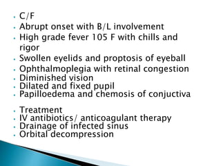 ⦁ C/F
⦁ Abrupt onset with B/L involvement
⦁ High grade fever 105 F with chills and
rigor
⦁ Swollen eyelids and proptosis of eyeball
⦁ Ophthalmoplegia with retinal congestion
⦁ Diminished vision
⦁ Dilated and fixed pupil
⦁ Papilloedema and chemosis of conjuctiva
⦁ Treatment
⦁ IV antibiotics/ anticoagulant therapy
⦁ Drainage of infected sinus
⦁ Orbital decompression
 