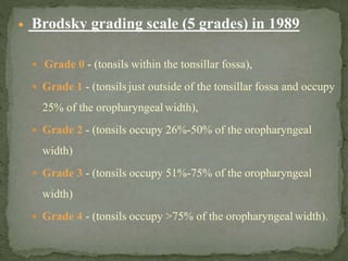  Brodsky grading scale (5 grades) in 1989
 Grade 0 - (tonsils within the tonsillar fossa),
 Grade 1 - (tonsils just outside of the tonsillar fossa and occupy
25% of the oropharyngeal width),
 Grade 2 - (tonsils occupy 26%-50% of the oropharyngeal
width)
 Grade 3 - (tonsils occupy 51%-75% of the oropharyngeal
width)
 Grade 4 - (tonsils occupy >75% of the oropharyngeal width).
 
