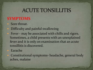 SYMPTOMS
 Sore throat.
 Difficulty and painful swallowing
 Fever - may be associated with chills and rigors.
Sometimes, a child presents with an unexplained
fever and it is only on examination that an acute
tonsillitis is discovered.
 Earache
 Constitutional symptoms- headache, general body
aches, malaise
 