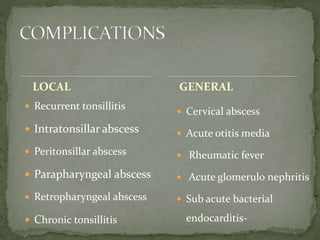 LOCAL
 Recurrent tonsillitis
 Intratonsillar abscess
 Peritonsillar abscess
 Parapharyngeal abscess
 Retropharyngeal abscess
 Chronic tonsillitis
 Cervical abscess
 Acute otitis media
 Rheumatic fever
 Acute glomerulo nephritis
 Sub acute bacterial
endocarditis-
GENERAL
 