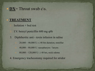 DX= Throat swab cs.
 TREATMENT
1. Isolation + bed rest
2. I.V. benzyl penicillin 600 mg q6h
3. Diphtheritic anti - toxin infusion in saline
 20,000 – 40,000 U:  48 hrs duration, tonsillar
 40,000 – 80,000 U: nasopharynx / larynx
 80,000 – 120,000 U:  48 hrs, neck edema
4. Emergency tracheostomy required for stridor
 