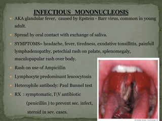  AKA glandular fever, caused by Epstein - Barr virus, common in young
adult.
 Spread by oral contact with exchange of saliva.
 SYMPTOMS= headache, fever, tiredness, exudative tonsillitis, painfull
lymphadenopathy, petechial rash on palate, splenomegaly,
maculopapular rash over body.
 Rash on use of Ampiciilin
 Lymphocyte predominant leucocytosis
 Heterophile antibody: Paul Bunnel test
 RX : symptomatic, IV antibiotic
(penicillin ) to prevent sec. infect,
steroid in sev. cases.
 