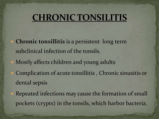  Chronic tonsillitis is a persistent long term
subclinical infection of the tonsils.
 Mostly affects children and young adults
 Complication of acute tonsillitis , Chronic sinusitis or
dental sepsis
 Repeated infections may cause the formation of small
pockets (crypts) in the tonsils, which harbor bacteria.
 