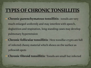  Chronic parenchymatous tonsillitis : tonsils are very
much enlarged uniformly and may interfere with speech,
deglutition and respiration, long standing cases may develop
pulmonary hypertension
 Chronic follicular tonsillitis: Here tonsillar crypts are full
of infected cheesy material which shows on the surface as
yellowish spots
 Chronic fibroid tonsillitis: Tonsils are small but infected
 