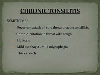 SYMPTOMS :
1. Recurrent attack of sore throat or acute tonsillitis.
2. Chronic irritation in throat with cough
3. Halitosis
4. Mild dysphagia , Mild odynophagia
5. Thick speech
 