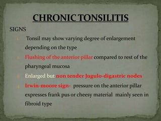 SIGNS
1. Tonsil may show varying degree of enlargement
depending on the type
2. Flushing of the anterior pillar compared to rest of the
pharyngeal mucosa
3. Enlarged but non tender Jugulo-digastric nodes
4. Irwin-moore sign- pressure on the anterior pillar
expresses frank pus or cheesy material mainly seen in
fibroid type
 