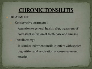  TREATMENT
1. Conservative treatment :
Attention to general health, diet, treatment of
coexistent infection of teeth,nose and sinuses.
2. Tonsillectomy :
It is indicated when tonsils interfere with speech,
deglutition and respiration or cause recurrent
attacks
 