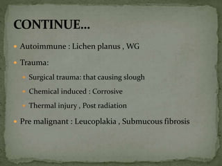  Autoimmune : Lichen planus , WG
 Trauma:
 Surgical trauma: that causing slough
 Chemical induced : Corrosive
 Thermal injury , Post radiation
 Pre malignant : Leucoplakia , Submucous fibrosis
 