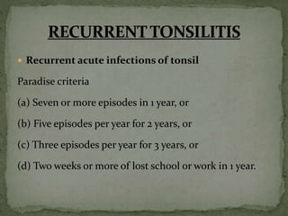  Recurrent acute infections of tonsil
Paradise criteria
(a) Seven or more episodes in 1 year, or
(b) Five episodes per year for 2 years, or
(c) Three episodes per year for 3 years, or
(d) Two weeks or more of lost school or work in 1 year.
 