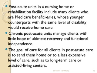 Post-acute units in a nursing home or 
rehabilitation facility include many clients who 
are Medicare benefici­aries, 
whose younger 
counterparts with the same level of disability 
would receive home care. 
Chronic post-acute units manage clients with 
little hope of ultimate recovery and functional 
independence. 
The goal of care for all clients in post-acute care 
is to send them home or to a less expensive 
level of care, such as to long-term care or 
assisted-living centers. 
09/19/14 DHRAVAL 10 
 