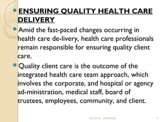 ENSURING QUALITY HEALTH CARE 
DELIVERY 
Amid the fast-paced changes occurring in 
health care de­livery, 
health care professionals 
remain responsible for ensuring quality client 
care. 
Quality client care is the outcome of the 
integrated health care team approach, which 
involves the corporate, and hospital or agency 
ad­ministration, 
medical staff, board of 
trustees, employees, community, and client. 
09/19/14 DHRAVAL 11 
 
